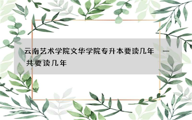 云南艺术学院文华学院专升本要读几年 一共要读几年